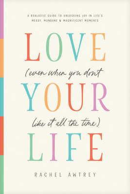 Love Your Life (Even When You Don't Like It All the Time): A Realistic Guide to Unlocking Joy in Life's Messy, Mundane, and Magnificent Moments