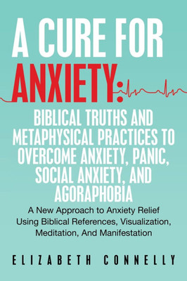 A Cure For Anxiety: Biblical Truths And Metaphysical Practices To Overcome Anxiety, Panic, Social Anxiety, And Agoraphobia: A New Approach to Anxiety