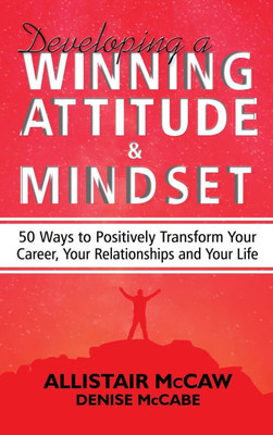 Developing A Winning Attitude and Mindset: 50 Ways to Positively Transform Your Career, Your Relationships and Your Life