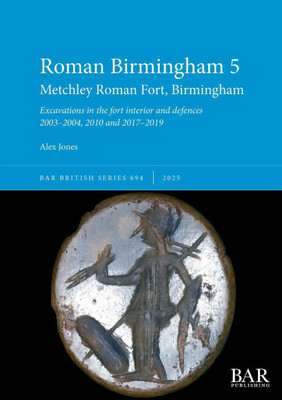 Roman Birmingham 5: Metchley Roman Fort, Birmingham: Excavations in the fort interior and defences 2003-2004, 2010 and 2017-2019