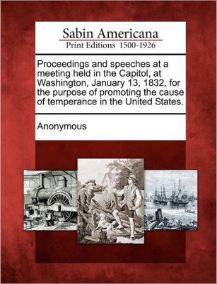 Proceedings and Speeches at a Meeting Held in the Capitol, at Washington, January 13, 1832, for the Purpose of Promoting the Cause of Temperance in th