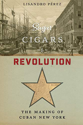 Sugar, Cigars, And Revolution: The Making Of Cuban New York