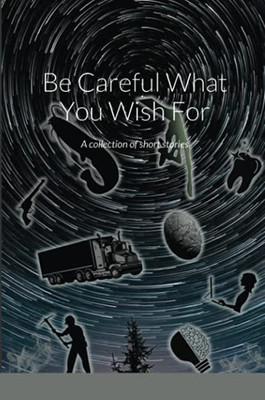 Be Careful What You Wish For: A Collection Of Short Stories