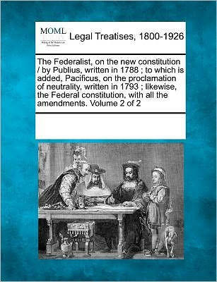 The Federalist, on the New Constitution / By Publius, Written in 1788; To Which Is Added, Pacificus, on the Proclamation of Neutrality, Written in 179