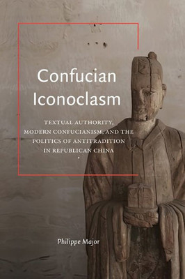 Confucian Iconoclasm: Textual Authority, Modern Confucianism, and the Politics of Antitradition in Republican China