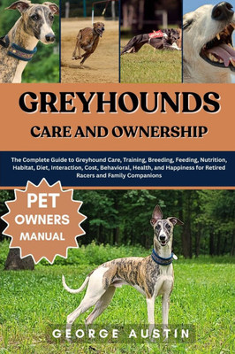 Greyhounds Care and Ownership: The Complete Guide to Greyhound Care, Training, Breeding, Feeding, Nutrition, Habitat, Diet, Interaction, Cost, Behavio