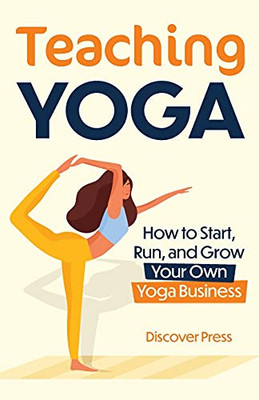 Teaching Yoga: How To Start, Run, And Grow Your Own Yoga Business