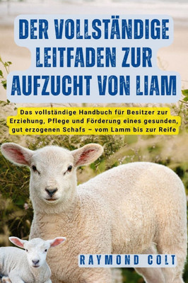 Der Vollständige Leitfaden Zur Aufzucht Von Liam: Das vollständige Handbuch für Besitzer zur Erziehung, Pflege und Förderung eines gesunden, gut erzog