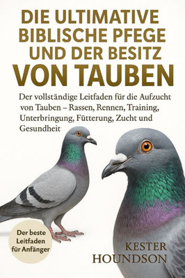 Die Ultimative Biblische Pflege Und Der Besitz Von Tauben: Der vollstÃ¤ndige Leitfaden fÃ¼r die Aufzucht von Tauben - Rassen, Rennen, Training, Unterbri