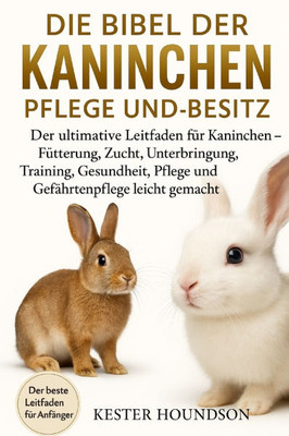Die Bibel Der Kaninchen Pflege Und Besitz: Der ultimative Leitfaden für Kaninchen - Fütterung, Zucht, Unterbringung, Training, Gesundheit, Pflege und