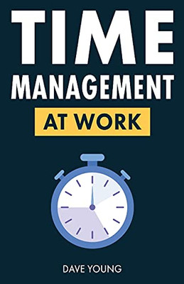 Time Management At Work: How To Maximize Productivity At Work And In Life