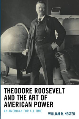 Theodore Roosevelt And The Art Of American Power: An American For All Time