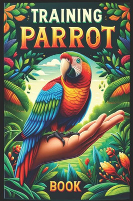 Training Parrot Book: Unlocking Your Parrot's Potential, A Complete Manual for Training, Fun Tricks, and Strengthening Your Bond