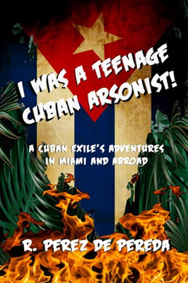 I Was A Teenage Cuban Arsonist: A Cuban Exile'S Adventures In Miami And Abroad