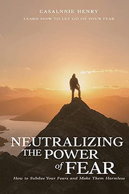 Neutralizing The Power Of Fear: How To Subdue Your Fears And Make Them Harmless