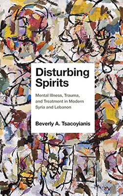 Disturbing Spirits: Mental Illness, Trauma, And Treatment In Modern Syria And Lebanon