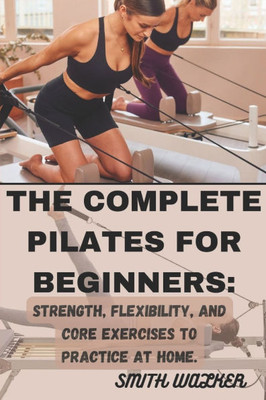 The Complete Pilates for Beginners: Strength, Flexibility, and Core Exercises to Practice at Home.: Easy Sequences for Building Strength, Enhancing Fl