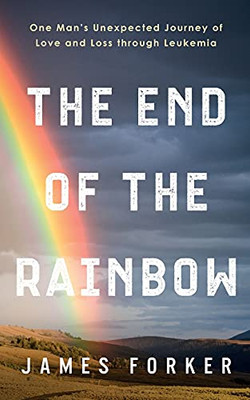 The End Of The Rainbow: One Man'S Unexpected Journey Of Love And Loss Through Leukemia