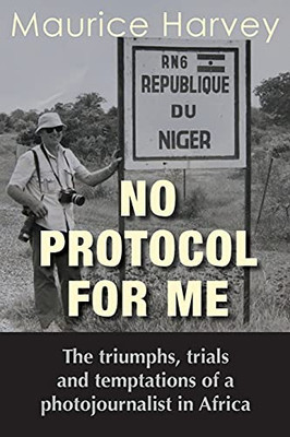 No Protocol For Me: The Triumphs, Trials And Temptations Of A Photojournalist In Africa