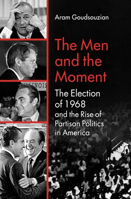 The Men And The Moment: The Election Of 1968 And The Rise Of Partisan Politics In America
