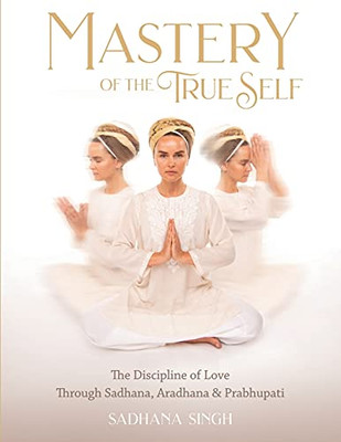 Mastery Of The True Self: The Discipline Of Love Through Sadhana, Aradhana And Prabhupati