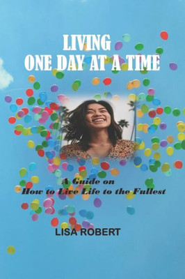 Living One Day at a Time: A Guide on How to Live Life to the Fullest