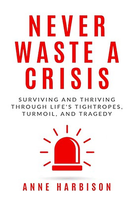 Never Waste A Crisis: Surviving And Thriving Through Life'S Tightropes, Turmoil, And Tragedy