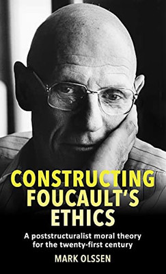 Constructing Foucault'S Ethics: A Poststructuralist Moral Theory For The Twenty-First Century