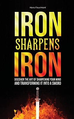 Iron Sharpens Iron: Discover The Art Of Sharpening Your Mind And Transforming It Into A Sword