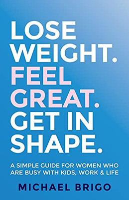 Lose Weight. Feel Great. Get In Shape.: A Simple Guide For Women Who Are Busy With Kids, Work And Life