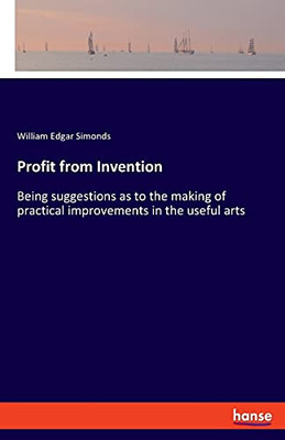 Profit From Invention: Being Suggestions As To The Making Of Practical Improvements In The Useful Arts
