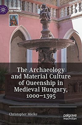The Archaeology And Material Culture Of Queenship In Medieval Hungary, 1000Â1395 (Queenship And Power)