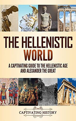 The Hellenistic World: A Captivating Guide To The Hellenistic Age And Alexander The Great - 9781637163429