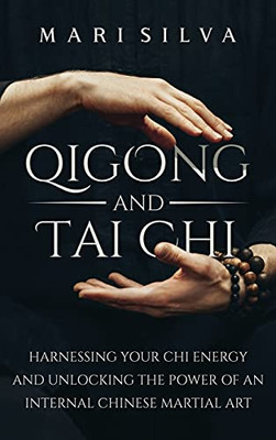 Qigong And Tai Chi: Harnessing Your Chi Energy And Unlocking The Power Of An Internal Chinese Martial Art