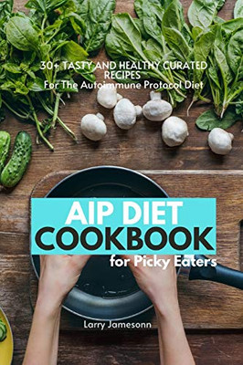 Aip Diet Cookbook For Picky Eaters: 30+ Tasty And Healthy Curated Recipes For The Autoimmune Protocol Diet