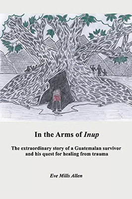 In The Arms Of Inup: The Extraordinary Story Of A Guatemalan Survivor And His Quest For Healing From Trauma