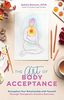 The Art Of Body Acceptance: Strengthen Your Relationship With Yourself Through Therapeutic Creative Exercises