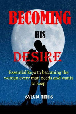 Becoming His Desire: Essential keys to becoming the woman every man needs and wants to keep