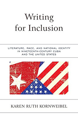 Writing For Inclusion: Literature, Race, And National Identity In Nineteenth-Century Cuba And The United States