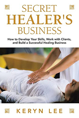 Secret Healer'S Business: How To Develop Your Skills, Work With Clients, And Build A Successful Healing Business