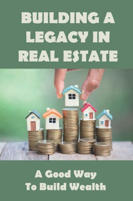 Building A Legacy In Real Estate: A Good Way to Build Wealth: Start Building Wealth Through Real Estate