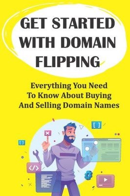 Get Started With Domain Flipping: Everything You Need To Know About Buying And Selling Domain Names: Domain Flipping Tips