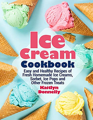 Ice Cream Cookbook: Easy And Healthy Recipes Of Fresh Homemade Ice Creams, Sorbet, Ice Pops And Other Frozen Treats