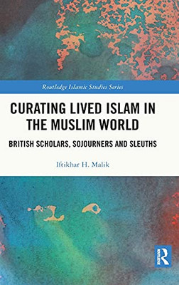 Curating Lived Islam In The Muslim World: British Scholars, Sojourners And Sleuths (Routledge Islamic Studies Series)