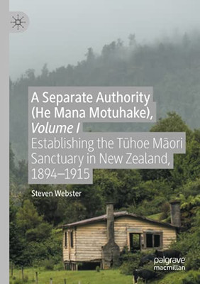 A Separate Authority (He Mana Motuhake), Volume I: Establishing The Tuhoe Maori Sanctuary In New Zealand, 1894Â1915