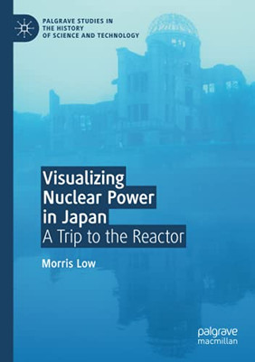 Visualizing Nuclear Power In Japan: A Trip To The Reactor (Palgrave Studies In The History Of Science And Technology)
