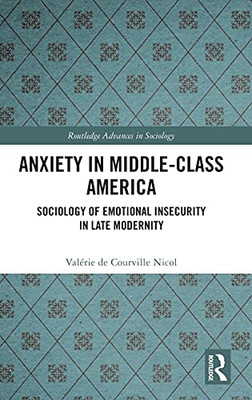 Anxiety In Middle-Class America: Sociology Of Emotional Insecurity In Late Modernity (Routledge Advances In Sociology)