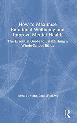 How To Maximise Emotional Wellbeing And Improve Mental Health: The Essential Guide To Establishing A Whole-School Ethos