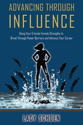 Advancing Through Influence: Using Your 5 Innate Female Strengths To Break Through Power Barriers And Advance Your Career