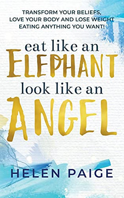 Eat Like An Elephant Look Like An Angel: Transform Your Beliefs, Love Your Body And Lose Weight Eating Anything You Want!